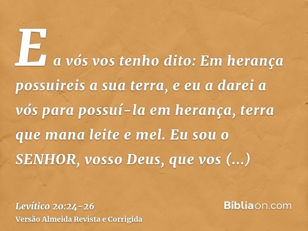 E a vós vos tenho dito: Em herança possuireis a sua terra, e eu a darei a vós para possuí-la em herança, terra que mana leite e mel. Eu sou o SENHOR, vosso Deus