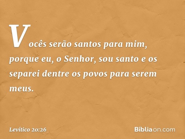 Vo­cês serão santos para mim, porque eu, o Senhor, sou santo e os separei dentre os povos para serem meus. -- Levítico 20:26