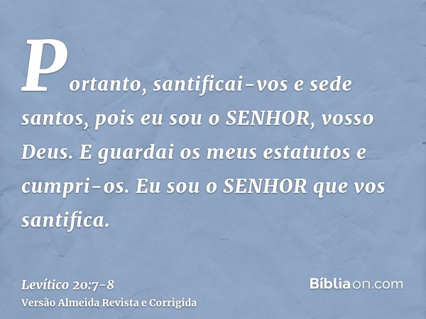 Portanto, santificai-vos e sede santos, pois eu sou o SENHOR, vosso Deus.E guardai os meus estatutos e cumpri-os. Eu sou o SENHOR que vos santifica.