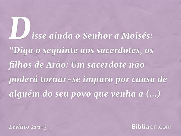 Disse ainda o Senhor a Moisés: "Diga o seguinte aos sacerdotes, os filhos de Arão: Um sacerdote não poderá tornar-se impu­ro por causa de alguém do seu povo que