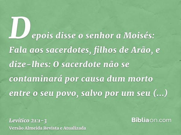 Depois disse o senhor a Moisés: Fala aos sacerdotes, filhos de Arão, e dize-lhes: O sacerdote não se contaminará por causa dum morto entre o seu povo,salvo por 