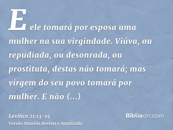 E ele tomará por esposa uma mulher na sua virgindade.Viúva, ou repudiada, ou desonrada, ou prostituta, destas não tomará; mas virgem do seu povo tomará por mulh