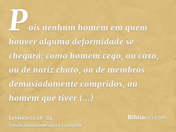 Pois nenhum homem em quem houver alguma deformidade se chegará: como homem cego, ou coxo, ou de nariz chato, ou de membros demasiadamente compridos,ou homem que