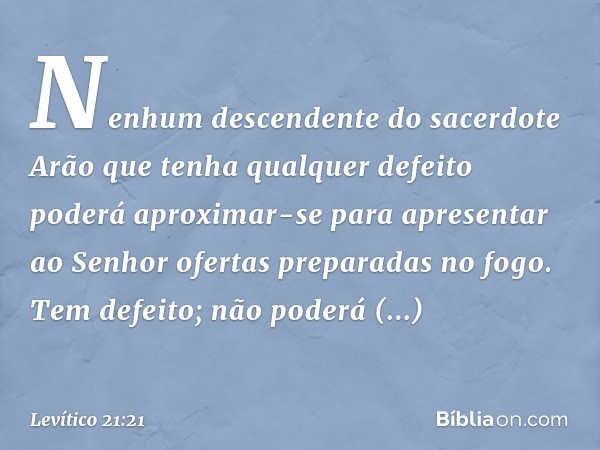 Nenhum descendente do sacerdo­te Arão que tenha qualquer defeito poderá aproximar-se para apresentar ao Senhor ofer­tas preparadas no fogo. Tem defeito; não pod