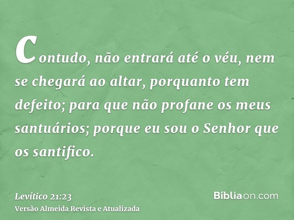 contudo, não entrará até o véu, nem se chegará ao altar, porquanto tem defeito; para que não profane os meus santuários; porque eu sou o Senhor que os santifico