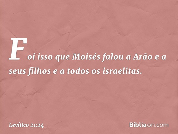 Foi isso que Moisés falou a Arão e a seus filhos e a todos os israelitas. -- Levítico 21:24