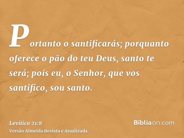 Portanto o santificarás; porquanto oferece o pão do teu Deus, santo te será; pois eu, o Senhor, que vos santifico, sou santo.