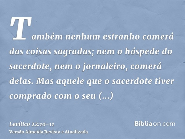 Também nenhum estranho comerá das coisas sagradas; nem o hóspede do sacerdote, nem o jornaleiro, comerá delas.Mas aquele que o sacerdote tiver comprado com o se