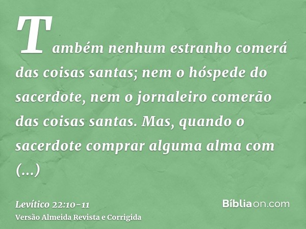 Também nenhum estranho comerá das coisas santas; nem o hóspede do sacerdote, nem o jornaleiro comerão das coisas santas.Mas, quando o sacerdote comprar alguma a