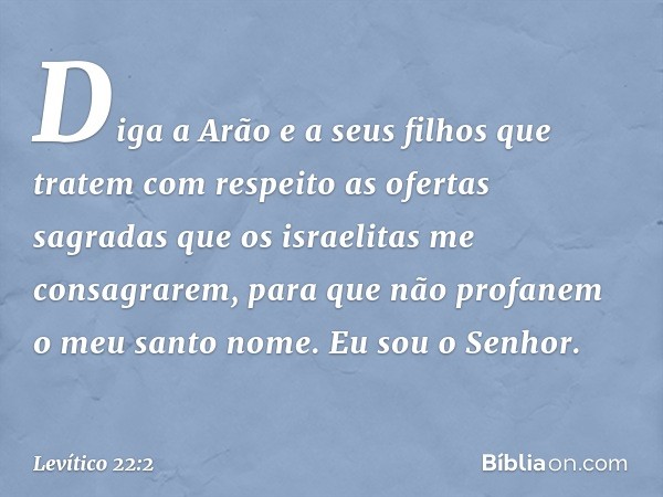 "Diga a Arão e a seus filhos que tratem com respeito as ofertas sagradas que os israelitas me consagra­rem, para que não profanem o meu santo nome. Eu sou o Sen