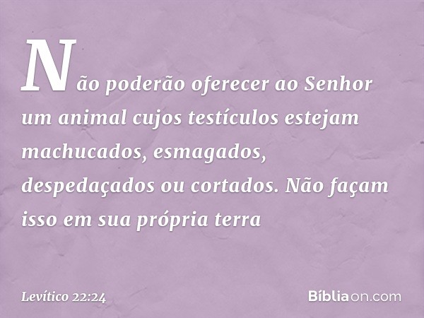 Não poderão oferecer ao Senhor um animal cujos testículos estejam machucados, esmagados, despedaçados ou cor­tados. Não façam isso em sua própria terra -- Levít