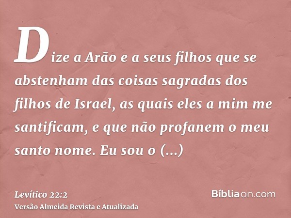 Dize a Arão e a seus filhos que se abstenham das coisas sagradas dos filhos de Israel, as quais eles a mim me santificam, e que não profanem o meu santo nome. E