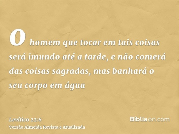 o homem que tocar em tais coisas será imundo até a tarde, e não comerá das coisas sagradas, mas banhará o seu corpo em água