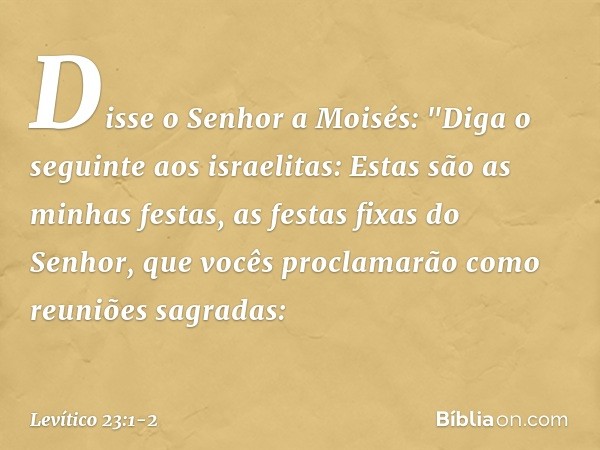 Disse o Senhor a Moisés: "Diga o seguinte aos israelitas: Estas são as minhas fes­tas, as festas fixas do Senhor, que vocês pro­clamarão como reuniões sagradas: