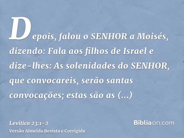 Depois, falou o SENHOR a Moisés, dizendo:Fala aos filhos de Israel e dize-lhes: As solenidades do SENHOR, que convocareis, serão santas convocações; estas são a