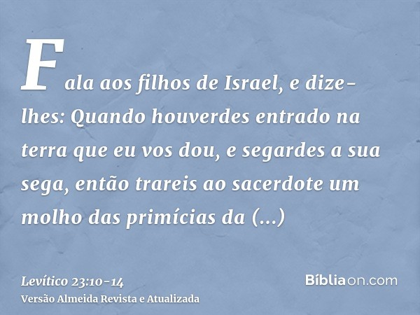 Fala aos filhos de Israel, e dize-lhes: Quando houverdes entrado na terra que eu vos dou, e segardes a sua sega, então trareis ao sacerdote um molho das primíci