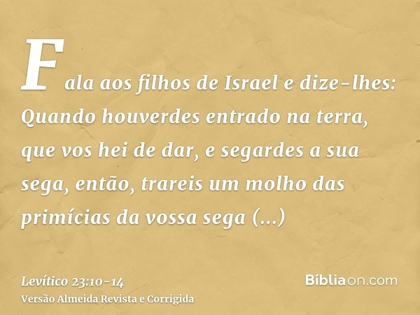 Fala aos filhos de Israel e dize-lhes: Quando houverdes entrado na terra, que vos hei de dar, e segardes a sua sega, então, trareis um molho das primícias da vo