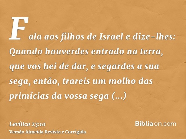 Fala aos filhos de Israel e dize-lhes: Quando houverdes entrado na terra, que vos hei de dar, e segardes a sua sega, então, trareis um molho das primícias da vo