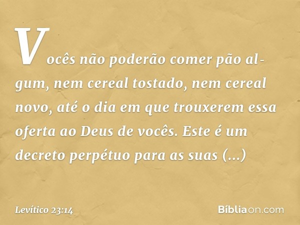 Vo­cês não poderão comer pão al­gum, nem cereal tostado, nem cereal novo, até o dia em que trouxerem essa oferta ao Deus de vocês. Este é um decreto perpétuo pa