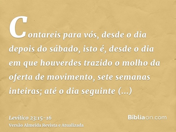 Contareis para vós, desde o dia depois do sábado, isto é, desde o dia em que houverdes trazido o molho da oferta de movimento, sete semanas inteiras;até o dia s