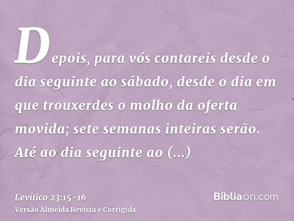 Depois, para vós contareis desde o dia seguinte ao sábado, desde o dia em que trouxerdes o molho da oferta movida; sete semanas inteiras serão.Até ao dia seguin