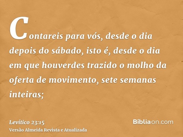 Contareis para vós, desde o dia depois do sábado, isto é, desde o dia em que houverdes trazido o molho da oferta de movimento, sete semanas inteiras;