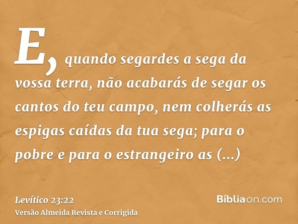 E, quando segardes a sega da vossa terra, não acabarás de segar os cantos do teu campo, nem colherás as espigas caídas da tua sega; para o pobre e para o estran