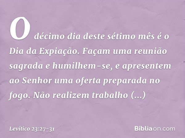 "O déci­mo dia deste sétimo mês é o Dia da Expiação. Façam uma reunião sagrada e humilhem-se, e apre­sentem ao Senhor uma oferta preparada no fogo. Não realizem