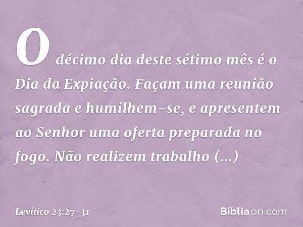"O décimo dia deste sétimo mês é o Dia da Expiação. Façam uma reunião sagrada e humilhem-se, e apresentem ao Senhor uma oferta preparada no fogo. Não realizem