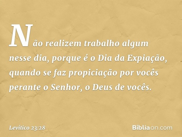 Não realizem trabalho algum nesse dia, porque é o Dia da Expiação, quando se faz propiciação por vocês perante o Senhor, o Deus de vocês. -- Levítico 23:28