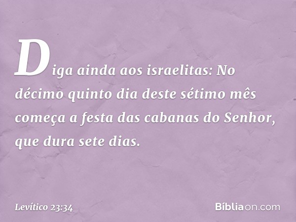 "Diga ainda aos israelitas: No décimo quinto dia deste sétimo mês começa a festa das cabanas do Senhor, que dura sete dias. -- Levítico 23:34