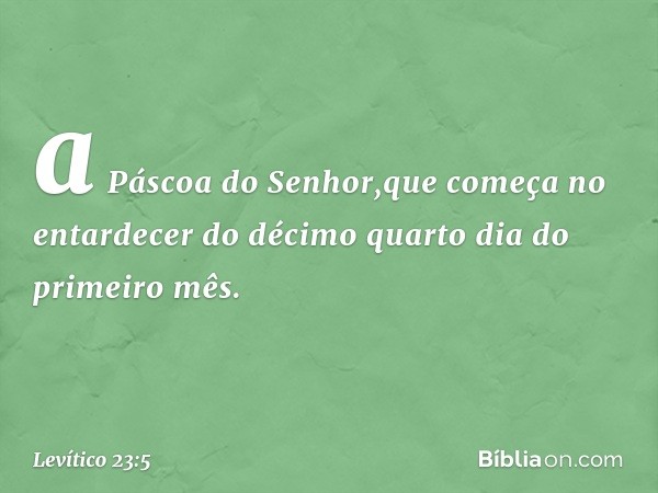 a Páscoa do Senhor,que começa no entardecer do décimo quarto dia do primeiro mês. -- Levítico 23:5