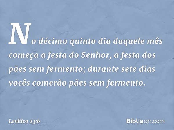 No décimo quinto dia daquele mês come­ça a festa do Senhor, a festa dos pães sem fer­mento; durante sete dias vocês comerão pães sem fermento. -- Levítico 23:6