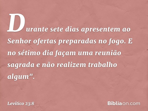 Du­rante sete dias apresentem ao Senhor ofer­tas preparadas no fogo. E no sétimo dia façam uma reunião sagrada e não realizem trabalho algum". -- Levítico 23:8