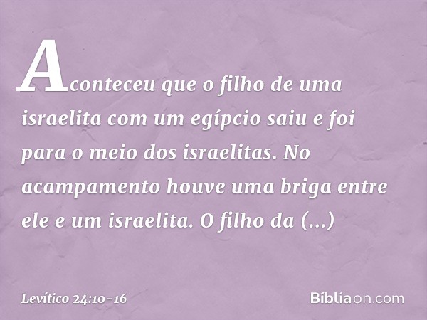 Aconteceu que o filho de uma israelita com um egípcio saiu e foi para o meio dos israelitas. No acampamento houve uma briga entre ele e um israelita. O filho d