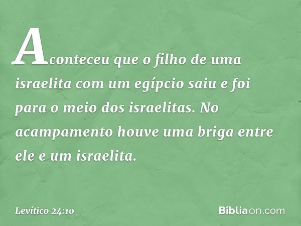 Aconteceu que o filho de uma israelita com um egípcio saiu e foi para o meio dos isra­elitas. No acampamento houve uma briga entre ele e um israelita. -- Levíti