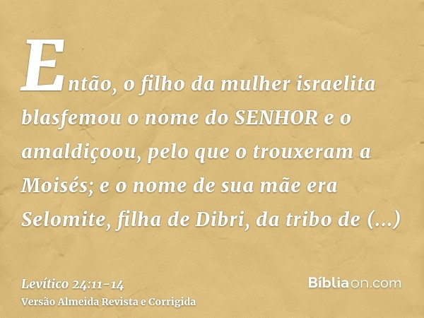 Então, o filho da mulher israelita blasfemou o nome do SENHOR e o amaldiçoou, pelo que o trouxeram a Moisés; e o nome de sua mãe era Selomite, filha de Dibri, d