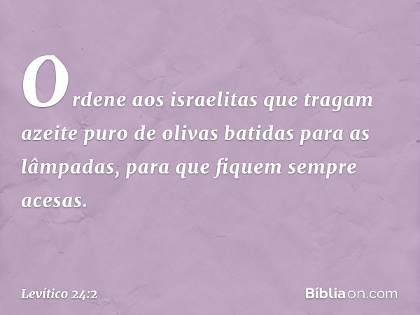 "Orde­ne aos israelitas que tragam azeite puro de oli­vas batidas para as lâmpadas, para que fiquem sempre acesas. -- Levítico 24:2