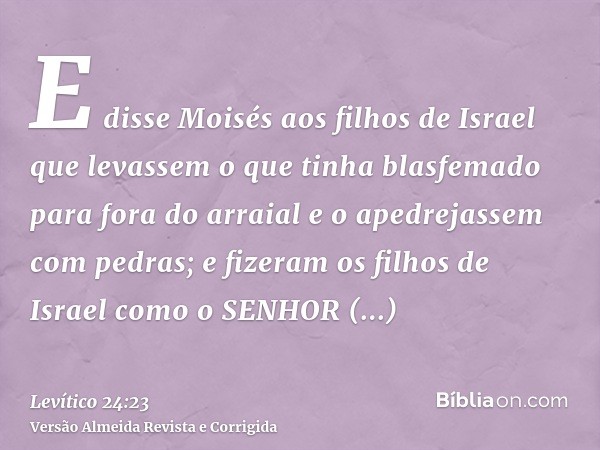 E disse Moisés aos filhos de Israel que levassem o que tinha blasfemado para fora do arraial e o apedrejassem com pedras; e fizeram os filhos de Israel como o S