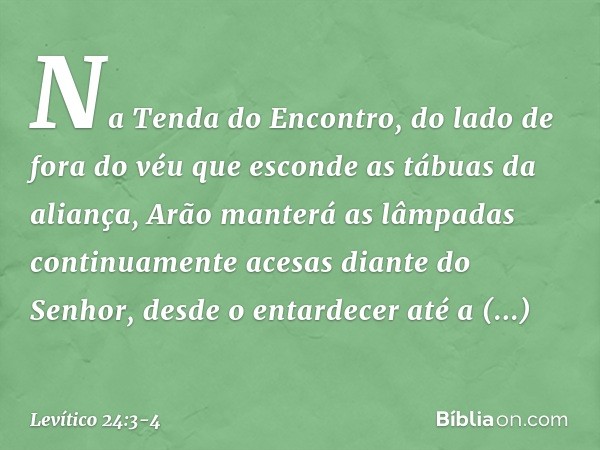 Na Tenda do Encontro, do lado de fora do véu que esconde as tábuas da alian­ça, Arão manterá as lâmpadas continuamente acesas diante do Senhor, desde o entardec