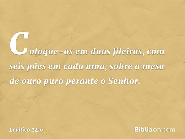 Coloque-os em duas fileiras, com seis pães em cada uma, sobre a mesa de ouro puro perante o Senhor. -- Levítico 24:6