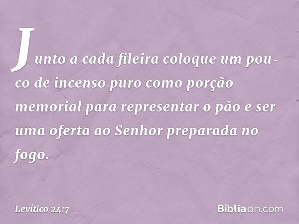 Junto a cada fileira coloque um pou­co de incenso puro como porção memorial para representar o pão e ser uma oferta ao Senhor preparada no fogo. -- Levítico 24: