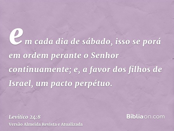 em cada dia de sábado, isso se porá em ordem perante o Senhor continuamente; e, a favor dos filhos de Israel, um pacto perpétuo.