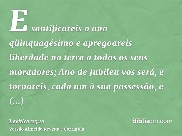 E santificareis o ano qüinquagésimo e apregoareis liberdade na terra a todos os seus moradores; Ano de Jubileu vos será, e tornareis, cada um à sua possessão, e