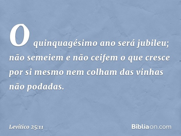 O quinquagésimo ano será jubileu; não se­meiem e não ceifem o que cresce por si mesmo nem colham das vinhas não podadas. -- Levítico 25:11