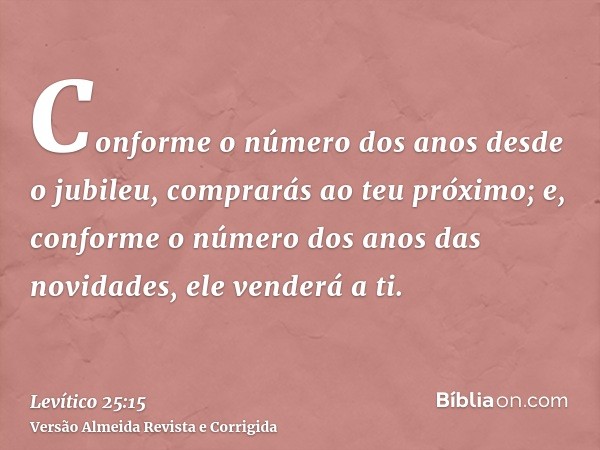 Conforme o número dos anos desde o jubileu, comprarás ao teu próximo; e, conforme o número dos anos das novidades, ele venderá a ti.