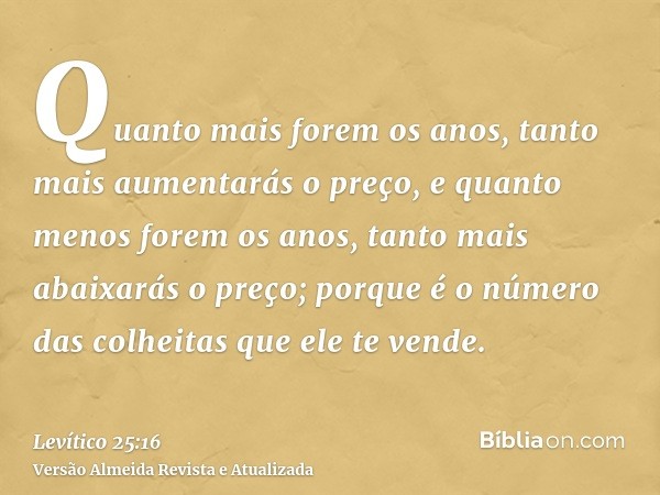 Quanto mais forem os anos, tanto mais aumentarás o preço, e quanto menos forem os anos, tanto mais abaixarás o preço; porque é o número das colheitas que ele te