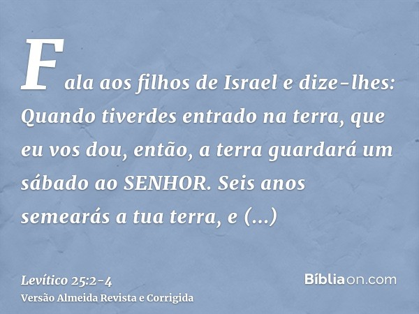 Fala aos filhos de Israel e dize-lhes: Quando tiverdes entrado na terra, que eu vos dou, então, a terra guardará um sábado ao SENHOR.Seis anos semearás a tua te