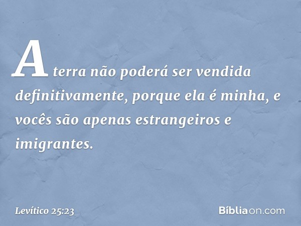 "A terra não poderá ser vendida definitivamente, porque ela é minha, e vocês são apenas estrangeiros e imigrantes. -- Levítico 25:23