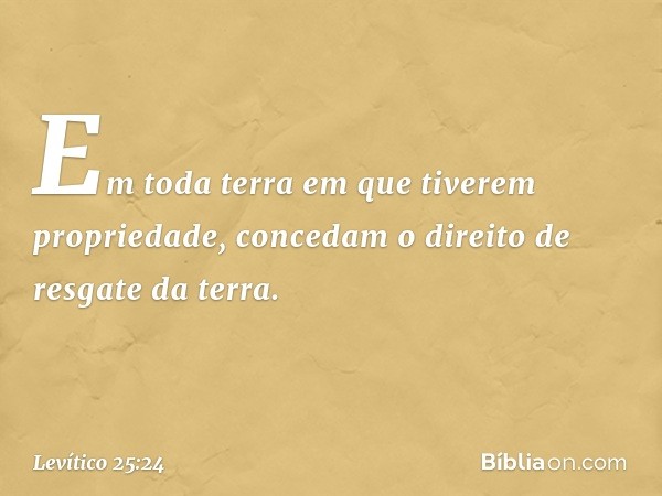 Em toda terra em que tiverem propriedade, concedam o direi­to de resgate da terra. -- Levítico 25:24